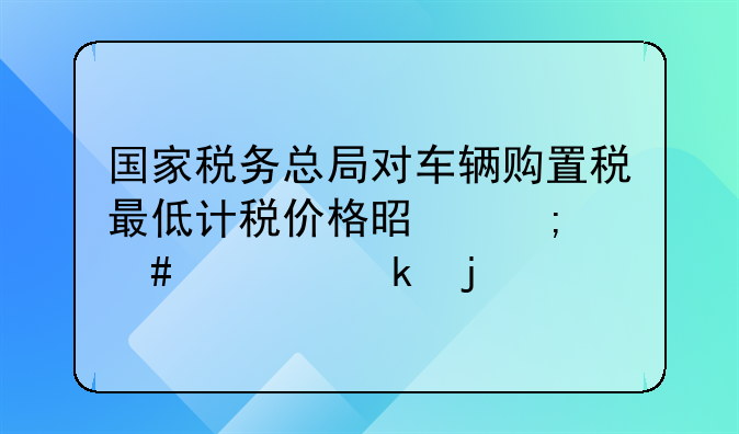 国家税务总局对车辆购置税最低计税价格是怎么规定的