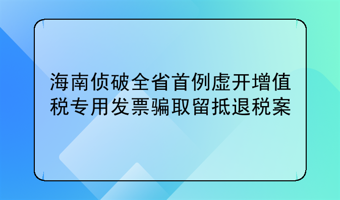 海南侦破全省首例虚开增值税专用发票骗取留抵退税案