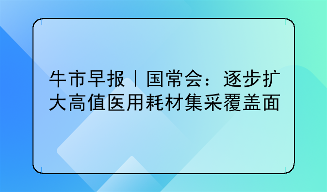 牛市早报｜国常会：逐步扩大高值医用耗材集采覆盖面