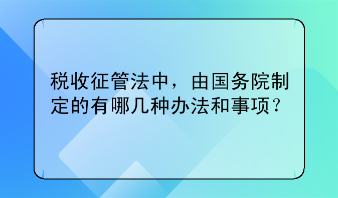 税收征管法中，由国务院制定的有哪几种办法和事项？