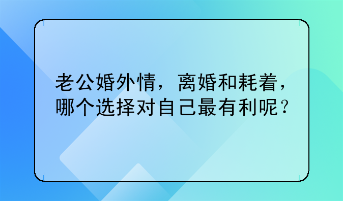 老公婚外情，离婚和耗着，哪个选择对自己最有利呢？