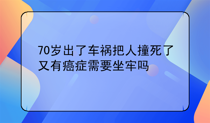 70岁出了车祸把人撞死了又有癌症需要坐牢吗