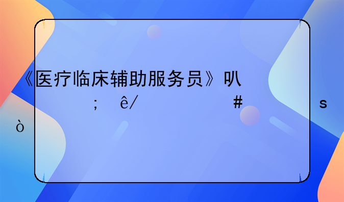 《医疗临床辅助服务员》可以从事什么工作？