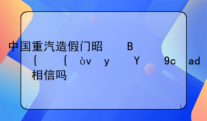 中国重汽造假门是否属实？真的可以相信吗？