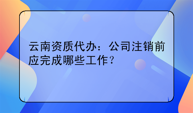 云南资质代办：公司注销前应完成哪些工作？