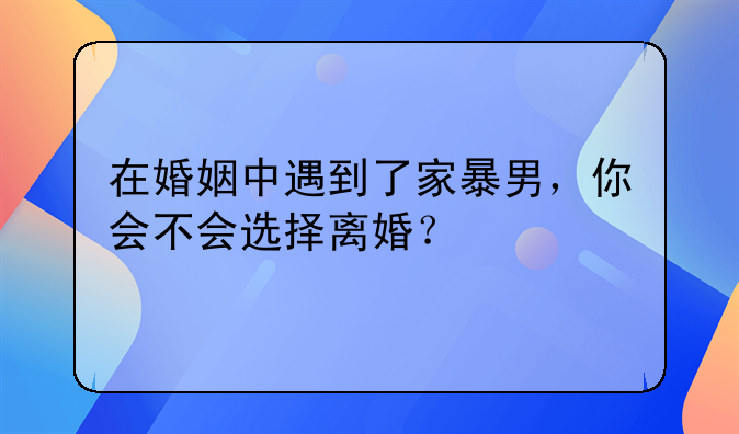 在婚姻中遇到了家暴男，你会不会选择离婚？