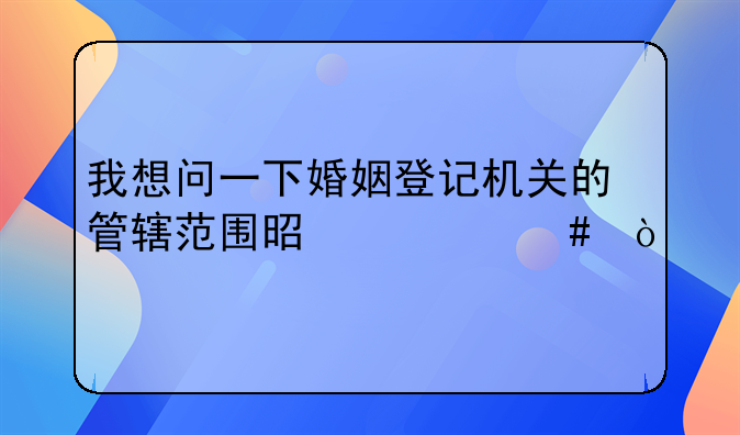 我想问一下婚姻登记机关的管辖范围是什么？