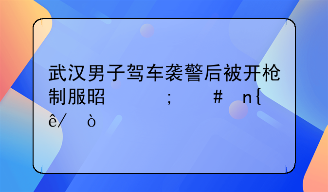 武汉男子驾车袭警后被开枪制服是怎么回事？