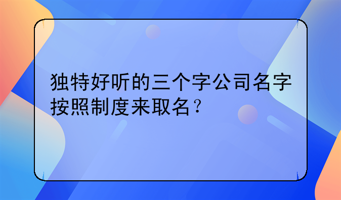 独特好听的三个字公司名字按照制度来取名？