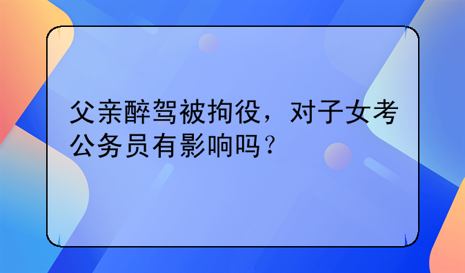 父亲醉驾被拘役，对子女考公务员有影响吗？