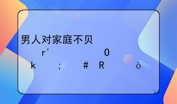 男人对家庭不负责任没有但当离婚怎么申请？