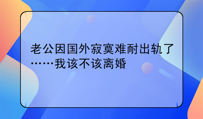 老公因国外寂寞难耐出轨了……我该不该离婚