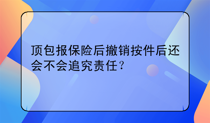 顶包报保险后撤销按件后还会不会追究责任？