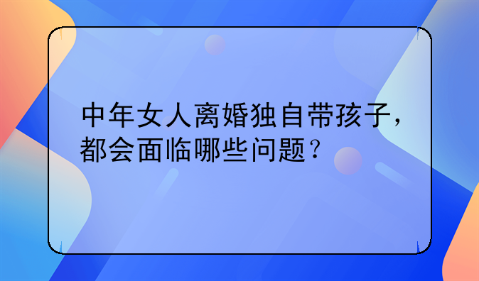 中年女人离婚独自带孩子，都会面临哪些问题？