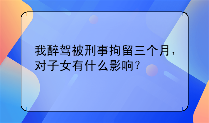 我醉驾被刑事拘留三个月，对子女有什么影响？