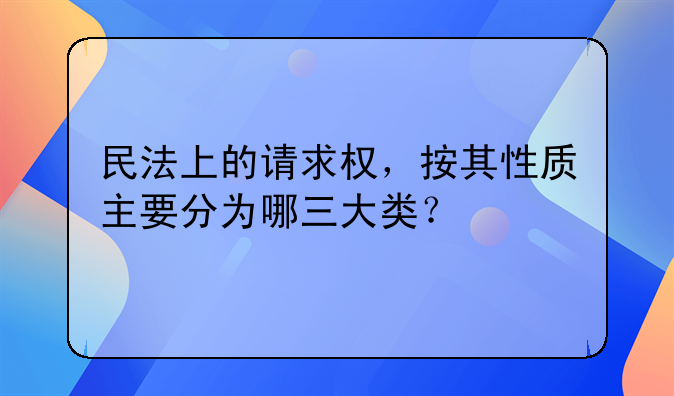 民法上的请求权，按其性质主要分为哪三大类？