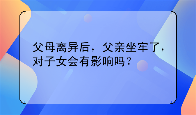 父母离异后，父亲坐牢了，对子女会有影响吗？