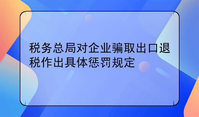 税务总局对企业骗取出口退税作出具体惩罚规定