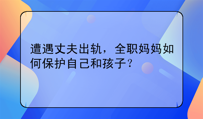 遭遇丈夫出轨，全职妈妈如何保护自己和孩子？