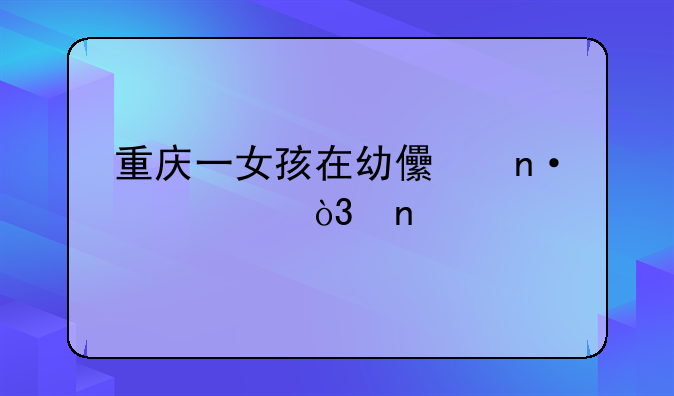 重庆一女孩在幼儿园死亡，目前案情进展如何？