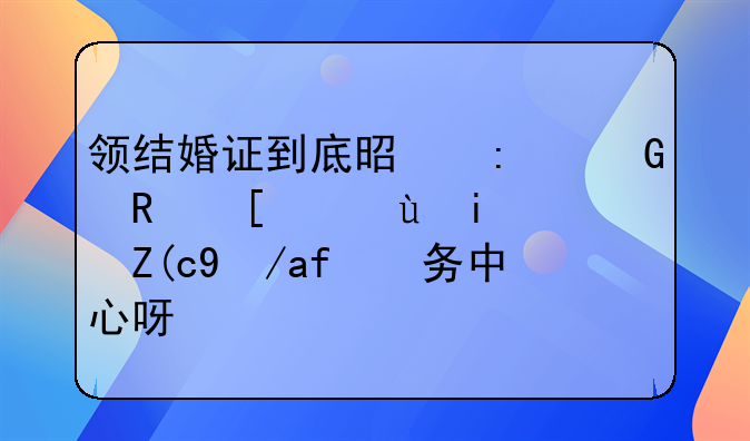 领结婚证到底是去民政局还是行政服务中心呀？