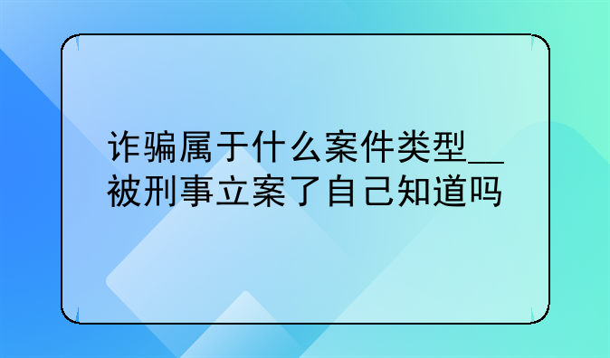 诈骗属于什么案件类型__被刑事立案了自己知道吗