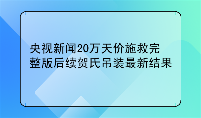 央视新闻20万天价施救完整版后续贺氏吊装最新结果