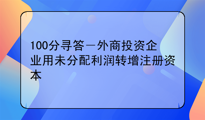 100分寻答－外商投资企业用未分配利润转增注册资本