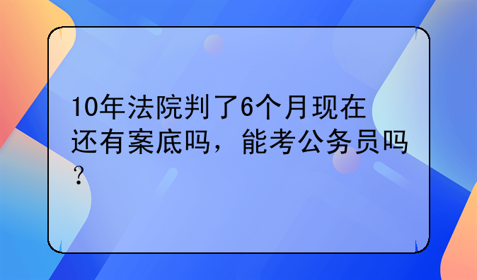 10年法院判了6个月现在还有案底吗，能考公务员吗？