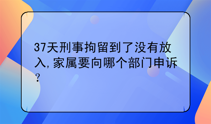 37天刑事拘留到了没有放入,家属要向哪个部门申诉？