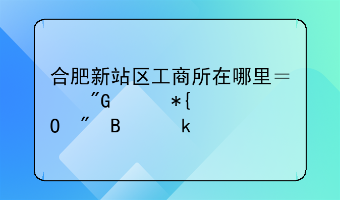 合肥新站区工商所在哪里？我想办个体户营业执照！