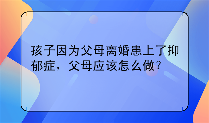 孩子因为父母离婚患上了抑郁症，父母应该怎么做？