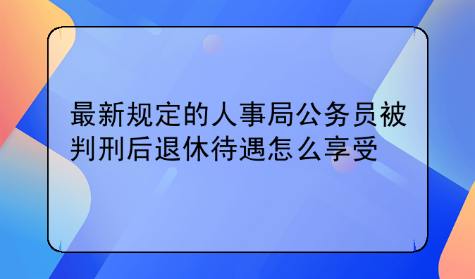 最新规定的人事局公务员被判刑后退休待遇怎么享受