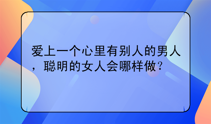 爱上一个心里有别人的男人，聪明的女人会哪样做？