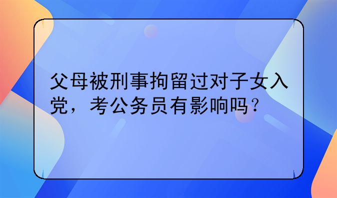 父母被刑事拘留过对子女入党，考公务员有影响吗？