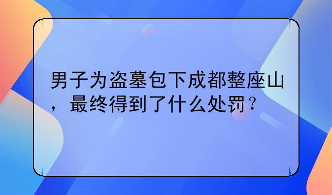 男子为盗墓包下成都整座山，最终得到了什么处罚？