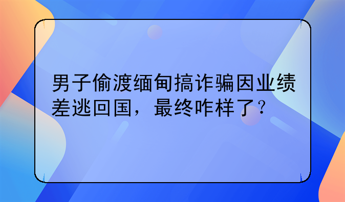 男子偷渡缅甸搞诈骗因业绩差逃回国，最终咋样了？