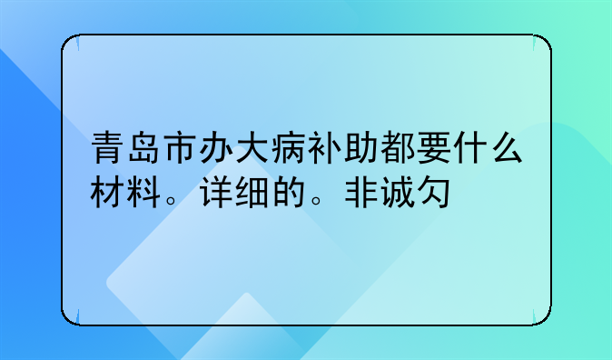 青岛市办大病补助都要什么材料。详细的。非诚勿扰