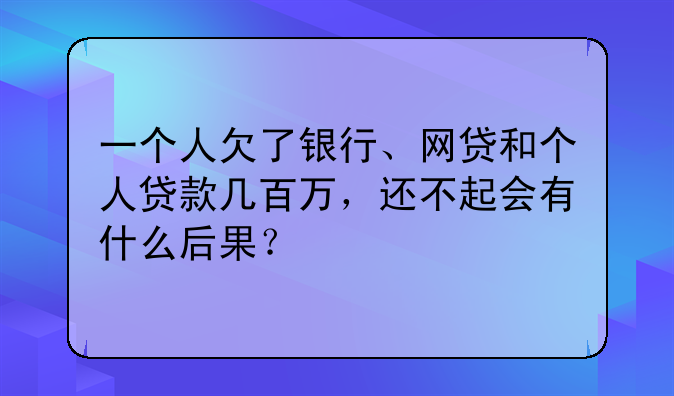 一个人欠了银行、网贷和个人贷款几百万，还不起会有什么后果？