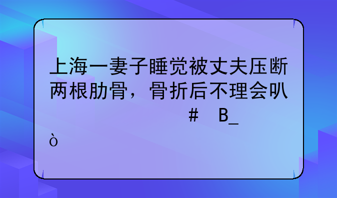 上海一妻子睡觉被丈夫压断两根肋骨，骨折后不理会可以自愈吗？