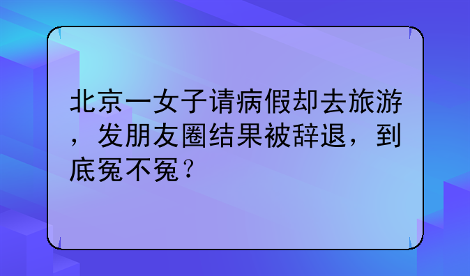 北京一女子请病假却去旅游，发朋友圈结果被辞退，到底冤不冤？