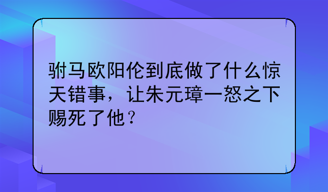 驸马欧阳伦到底做了什么惊天错事，让朱元璋一怒之下赐死了他？