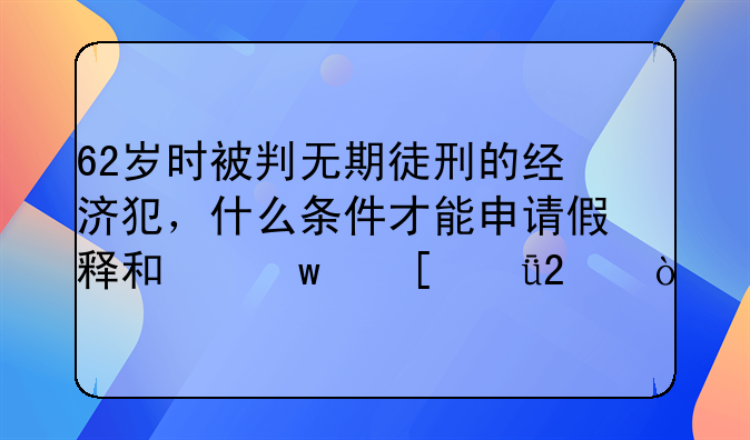 62岁时被判无期徒刑的经济犯，什么条件才能申请假释和保外就医？