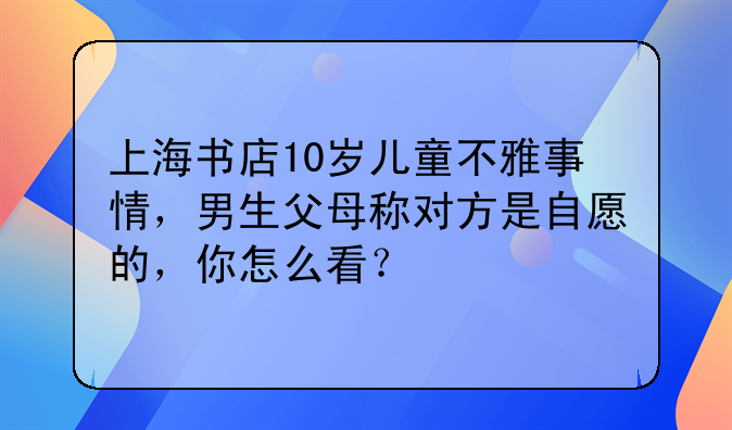 上海书店10岁儿童不雅事情，男生父母称对方是自愿的，你怎么看？