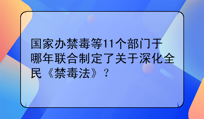 国家办禁毒等11个部门于哪年联合制定了关于深化全民《禁毒法》？