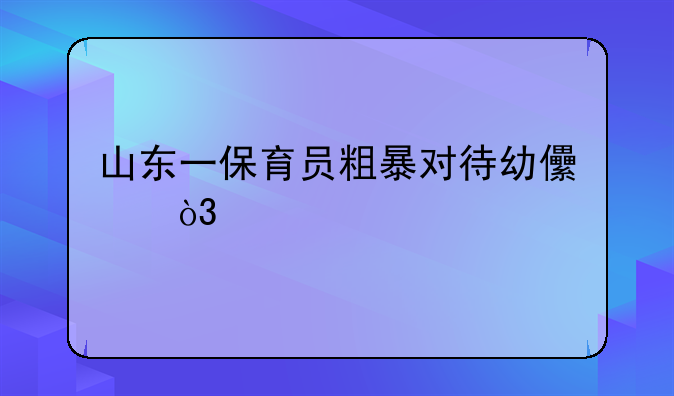 山东一保育员粗暴对待幼儿，托育中心对此事作何态度？