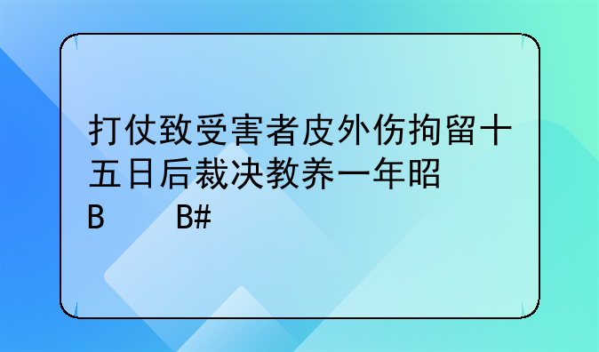 打仗致受害者皮外伤拘留十五日后裁决教养一年是否合法