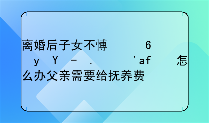 离婚后子女不愿意跟父亲生活怎么办父亲需要给抚养费吗