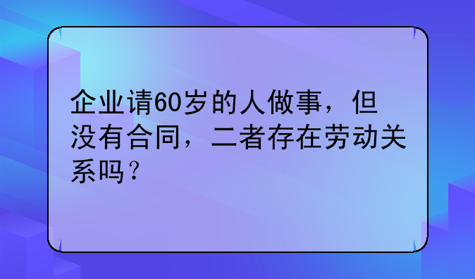 企业请60岁的人做事，但没有合同，二者存在劳动关系吗？