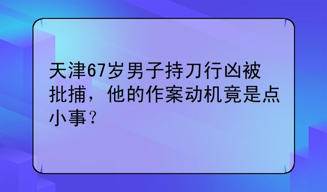 天津67岁男子持刀行凶被批捕，他的作案动机竟是点小事？